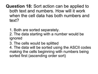 Question 18:  Sort action can be applied to both text and numbers. How will it work when the cell data has both numbers and text? 1. Both are sorted separately. 2. The data starting with a number would be ignored 3. The cells would be splitted  4. The data will be sorted using the ASCII codes making the cells beginning with numbers being sorted first (ascending order sort) 
