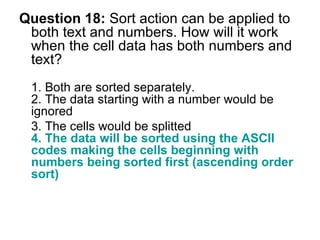 Question 18:  Sort action can be applied to both text and numbers. How will it work when the cell data has both numbers and text? 1. Both are sorted separately. 2. The data starting with a number would be ignored 3. The cells would be splitted  4. The data will be sorted using the ASCII codes making the cells beginning with numbers being sorted first (ascending order sort) 