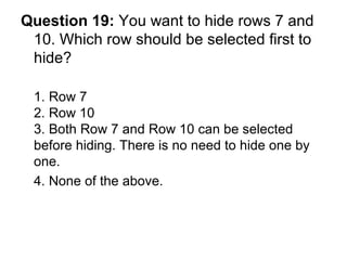 Question 19:  You want to hide rows 7 and 10. Which row should be selected first to hide? 1. Row 7 2. Row 10 3. Both Row 7 and Row 10 can be selected before hiding. There is no need to hide one by one. 4. None of the above.  