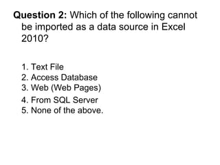 Question 2:  Which of the following cannot be imported as a data source in Excel 2010? 1. Text File 2. Access Database 3. Web (Web Pages) 4. From SQL Server  5. None of the above. 