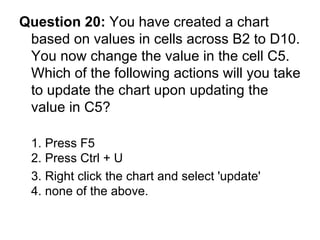 Question 20:  You have created a chart based on values in cells across B2 to D10. You now change the value in the cell C5. Which of the following actions will you take to update the chart upon updating the value in C5? 1. Press F5 2. Press Ctrl + U 3. Right click the chart and select 'update'  4. none of the above. 