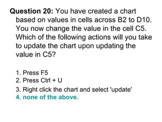 Question 20:  You have created a chart based on values in cells across B2 to D10. You now change the value in the cell C5. Which of the following actions will you take to update the chart upon updating the value in C5? 1. Press F5 2. Press Ctrl + U 3. Right click the chart and select 'update'  4. none of the above. 