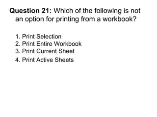 Question 21:  Which of the following is not an option for printing from a workbook? 1. Print Selection 2. Print Entire Workbook 3. Print Current Sheet 4. Print Active Sheets  