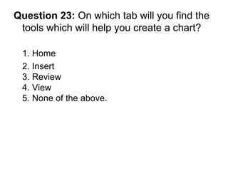 Question 23:  On which tab will you find the tools which will help you create a chart? 1. Home 2. Insert  3. Review 4. View 5. None of the above. 