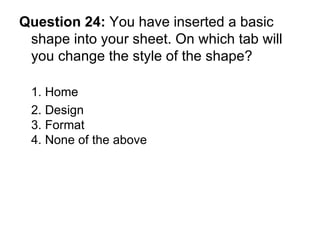 Question 24:  You have inserted a basic shape into your sheet. On which tab will you change the style of the shape? 1. Home 2. Design  3. Format 4. None of the above 