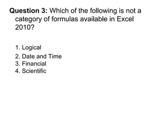 Question 3:  Which of the following is not a category of formulas available in Excel 2010? 1. Logical 2. Date and Time  3. Financial 4. Scientific 