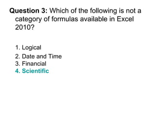Question 3:  Which of the following is not a category of formulas available in Excel 2010? 1. Logical 2. Date and Time  3. Financial 4. Scientific 