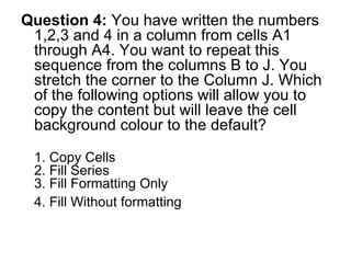 Question 4:  You have written the numbers 1,2,3 and 4 in a column from cells A1 through A4. You want to repeat this sequence from the columns B to J. You stretch the corner to the Column J. Which of the following options will allow you to copy the content but will leave the cell background colour to the default? 1. Copy Cells 2. Fill Series 3. Fill Formatting Only 4. Fill Without formatting   