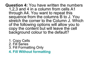 Question 4:  You have written the numbers 1,2,3 and 4 in a column from cells A1 through A4. You want to repeat this sequence from the columns B to J. You stretch the corner to the Column J. Which of the following options will allow you to copy the content but will leave the cell background colour to the default? 1. Copy Cells 2. Fill Series 3. Fill Formatting Only 4. Fill Without formatting  