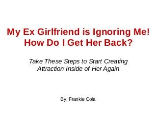 My Ex Girlfriend is Ignoring Me!
How Do I Get Her Back?
Take These Steps to Start Creating
Attraction Inside of Her Again
By: Frankie Cola
 