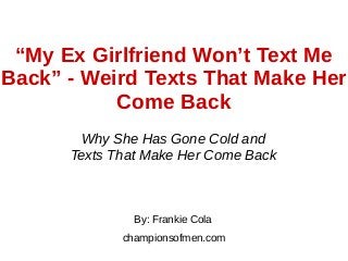 “My Ex Girlfriend Won’t Text Me
Back” - Weird Texts That Make Her
Come Back
Why She Has Gone Cold and
Texts That Make Her Come Back
By: Frankie Cola
championsofmen.com
 