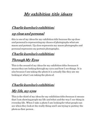 My exhibition title idears
Charlie karelus’s exhibition;
up close and personal
this is one of my ideas for my exhibition title because the up close
and personal is representingmy choses of photographs whatare
macro and portrait. Up close represents my macro photographs and
personal represents myportrait photographs.
Charlie karelus’s exhibition;
Through My Eyes
This is the second of my ideas for my exhibition titles becauseit
means they are lookingthrough my eyes and how I see things. It is
also because I am taking the photo it is actually like they are me
lookingat what I am taking the photo of.
Charlie karelus’s exhibition;
My life, my eyes
This is the third of my ideas for my exhibition titles because it means
that I am showingpeople my life and what and the way I see thing in
everydaylife. When I take a photo I am lookingfor what people can
see when they lookat the really thing and I am trying to portray the
photo as first person .
 