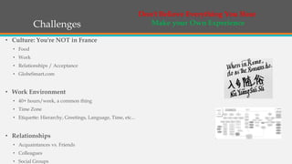 Challenges
• Culture: You're NOT in France
• Food
• Work
• Relationships / Acceptance
• GlobeSmart.com
• Work Environment
• 40+ hours/week, a common thing
• Time Zone
• Etiquette: Hierarchy, Greetings, Language, Time, etc...
• Relationships
• Acquaintances vs. Friends
• Colleagues
• Social Groups
Don't Believe Everything You Hear
Make your Own Experience
 