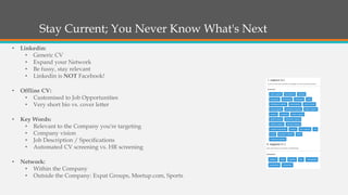 Stay Current; You Never Know What's Next
• Linkedin:
• Generic CV
• Expand your Network
• Be fussy, stay relevant
• Linkedin is NOT Facebook!
• Offline CV:
• Customised to Job Opportunities
• Very short bio vs. cover letter
• Key Words:
• Relevant to the Company you're targeting
• Company vision
• Job Description / Specifications
• Automated CV screening vs. HR screening
• Network:
• Within the Company
• Outside the Company: Expat Groups, Meetup.com, Sports
 