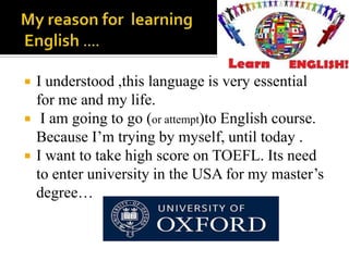 



I understood ,this language is very essential
for me and my life.
I am going to go (or attempt)to English course.
Because I’m trying by myself, until today .
I want to take high score on TOEFL. Its need
to enter university in the USA for my master’s
degree…

 