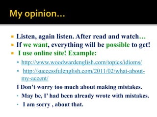 



Listen, again listen. After read and watch…
If we want, everything will be possible to get!
I use online site! Example:
 http://www.woodwardenglish.com/topics/idioms/
 http://successfulenglish.com/2011/02/what-about-

my-accent/
I Don’t worry too much about making mistakes.
• May be, I’ had been already wrote with mistakes.
• I am sorry , about that.

 