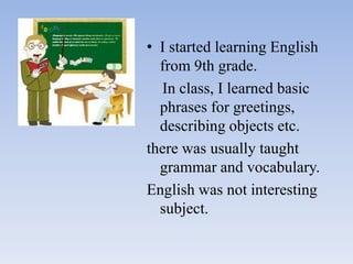 • I started learning English
from 9th grade.
In class, I learned basic
phrases for greetings,
describing objects etc.
there was usually taught
grammar and vocabulary.
English was not interesting
subject.

 