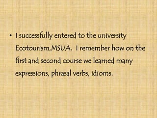 • I successfully entered to the university
Ecotourism,MSUA. I remember how on the
first and second course we learned many
expressions, phrasal verbs, idioms.

 