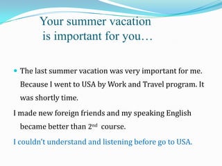 Your summer vacation
is important for you…
 The last summer vacation was very important for me.

Because I went to USA by Work and Travel program. It

was shortly time.
I made new foreign friends and my speaking English
became better than 2nd course.
I couldn’t understand and listening before go to USA.

 