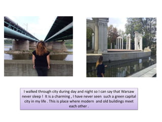 I walked through city during day and night so I can say that Warsaw
never sleep ! It is a charming , I have never seen such a green capital
city in my life . This is place where modern and old buildings meet
each other .
 