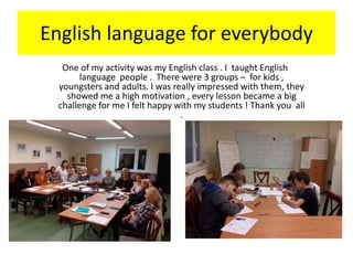 English language for everybody
One of my activity was my English class . I taught English
language people . There were 3 groups – for kids ,
youngsters and adults. I was really impressed with them, they
showed me a high motivation , every lesson became a big
challenge for me I felt happy with my students ! Thank you all
.
 