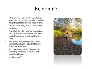 Beginning
• My beginning was a bit strange , I always
were interested in volunteerism but I have
never thought that I would go to Poland.
• Volunteerism really changed my life for
the better.
• First of all the I did not know much about
that country it’s life style and culture so I
started finding out which was the best
thing.
• At the beginning of my project I was a
little confused even I could not talk in
Polish and I was shy .
• So, I have finished my 2nd year at my
university and I went to Poland and
started my Erasmus +
,, adventures.’’
 