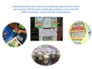 I started joining the plan which was provided by cultural center where I
was volunteer. My first week started with workshops connected with
different activities, mostly with kids and youngsters
 