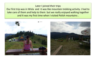 Later I joined their trips
Our first trip was in Wisla and it was like mountain trekking activity .I had to
take care of them and help to them but we really enjoyed walking together
and It was my first time when I visited Polish mountains .
 