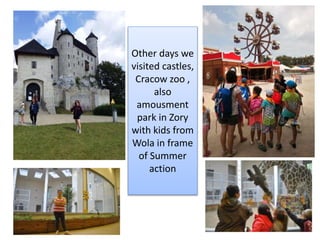 Other days we
visited castles,
Cracow zoo ,
also
amousment
park in Zory
with kids from
Wola in frame
of Summer
action
 