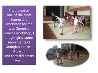 That is not all
one of the most
interesting
workshop for me
was Georgian
dances workshop, I
taught girls some
movements of
Georgian dance –
Adjaruli
and they did pretty
well .
 