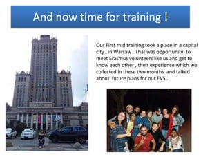 And now time for training !
Our First mid training took a place in a capital
city , in Warsaw . That was opportunity to
meet Erasmus volunteers like us and get to
know each other , their experience which we
collected in these two months and talked
about future plans for our EVS .
 