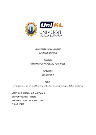UNIVERSITI KUALA LUMPUR
BUSINESS SCHOOL
EIB10103
WRITING FOR ACADEMIC PURPOSES
OCTOBER
SEMESTER 1
TITLE:
My experience on physical learning and online learning during and after pandemic
NAME: NUR AMALIN AISHAH ZAINUL
STUDENT ID: 62211123649
PREPARED FOR: DR. K SAROJINI
CLASS: IF48A
 