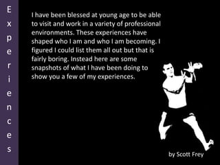 Experiences I have been blessed at young age to be able to visit and work in a variety of professional environments. These experiences have shaped who I am and who I am becoming. I figured I could list them all out but that is fairly boring. Instead here are some snapshots of what I have been doing to show you a few of my experiences. by Scott Frey 