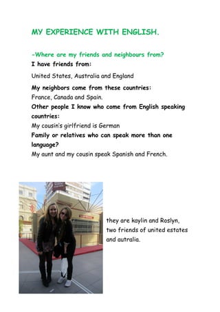 MY EXPERIENCE WITH ENGLISH.

-Where are my friends and neighbours from?
I have friends from:
United States, Australia and England
My neighbors come from these countries:
France, Canada and Spain.
Other people I know who come from English speaking
countries:
My cousin’s girlfriend is German
Family or relatives who can speak more than one
language?
My aunt and my cousin speak Spanish and French.




                            they are kaylin and Roslyn,
                            two friends of united estates
                            and autralia.
 
