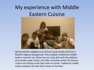 My experience with Middle
     Eastern Cuisine




My boyfriend’s neighbors are all from Saudi Arabia and from a
Muslim religious background. They cooked a traditional middle
eastern meal for me- Ghozi was our main dish with the addition
of an Arabic salad, Vimto, and Ulker chocolate wafers for dessert.
I had to eat sitting on the floor with my hands. Traditional middle
eastern peoples eat with their hands on the floor.
 
