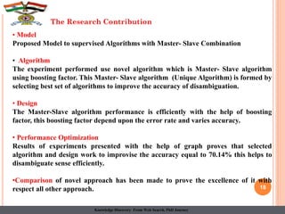 18
The Research Contribution
• Model
Proposed Model to supervised Algorithms with Master- Slave Combination
• Algorithm
The experiment performed use novel algorithm which is Master- Slave algorithm
using boosting factor. This Master- Slave algorithm (Unique Algorithm) is formed by
selecting best set of algorithms to improve the accuracy of disambiguation.
• Design
The Master-Slave algorithm performance is efficiently with the help of boosting
factor, this boosting factor depend upon the error rate and varies accuracy.
• Performance Optimization
Results of experiments presented with the help of graph proves that selected
algorithm and design work to improvise the accuracy equal to 70.14% this helps to
disambiguate sense efficiently.
•Comparison of novel approach has been made to prove the excellence of it with
respect all other approach.
Knowledge Discovery From Web Search, PhD Journey
 