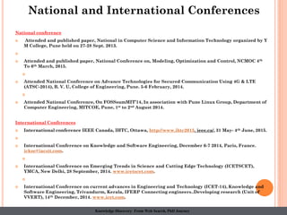 National conference
 Attended and published paper, National in Computer Science and Information Technology organized by Y
M College, Pune held on 27-28 Sept. 2013.

 Attended and published paper, National Conference on, Modeling, Optimization and Control, NCMOC 4th
To 6th March, 2015.

 Attended National Conference on Advance Technologies for Secured Communication Using 4G & LTE
(ATSC-2014), B. V. U, College of Engineering, Pune. 5-6 February, 2014.

 Attended National Conference, On FOSSsumMIT’14, In association with Pune Linux Group, Department of
Computer Engineering, MITCOE, Pune, 1st to 2nd August 2014.
International Conferences
 International conference IEEE Canada, IHTC, Ottawa, http://www.ihtc2015. ieee.ca/, 31 May- 4th June, 2015.

 International Conference on Knowledge and Software Engineering, December 6-7 2014, Paris, France.
ickse@iacsit.com.

 International Conference on Emerging Trends in Science and Cutting Edge Technology (ICETSCET),
YMCA, New Delhi, 28 September, 2014. www.icetscet.com.

 International Conference on current advances in Engineering and Technology (ICET-14), Knowledge and
Software Engineering, Trivandurm, Kerala, IFERP Connecting engineers..Developing research (Unit of
VVERT), 14th December, 2014. www.icet.com.
National and International Conferences
Knowledge Discovery From Web Search, PhD Journey
 