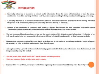 INTRODUCTION
 Knowledge discovery is a process to extract useful information from the source of information or data by using a
combination of machine learning, statistical analysis, search engine, modeling techniques and natural language processing.
 Knowledge discovery is an extension of information retrieval. Information retrieval is extension of data mining. Therefore,
the process of IR data miming will support knowledge discovery directly or indirectly.
 Because of the popularity of computers and networks, Internet has become the most important information source.
Traditionally, people use some keywords and simple Boolean algebra to search the related articles.
 The best example of knowledge discovery is a tool like search engine which helps to extract information. Evaluation of any
web search engine is the key to ensure the effectiveness, efficiency, Scalability, and usability of these browsing methods.
 Because of the imprecise results of keyword search in the Internet, all the studies of web mining method are trying to improve
the accuracy or value of the information gotten from the web pages.
 Although search by keywords is the most efficient and popular method to find related information from the Internet, it exists
two problems by using this method.
1. The first is that some search results don’t match with the user’s requirement.
2. There are too many similar articles in the search results.
 Because of the two problems, users spend a lot of time organizing the search results and finding what they really want.
 