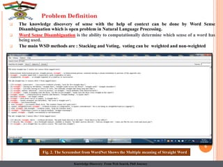  The knowledge discovery of sense with the help of context can be done by Word Sense
Disambiguation which is open problem in Natural Language Processing.
 Word Sense Disambiguation is the ability to computationally determine which sense of a word has
being used.
 The main WSD methods are : Stacking and Voting, voting can be weighted and non-weighted
6
Problem Definition
Fig. 2. The Screenshot from WordNet Shows the Multiple meaning of Straight Word
Knowledge Discovery From Web Search, PhD Journey
 
