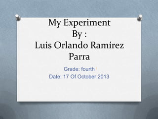 My Experiment
By :
Luis Orlando Ramírez
Parra
Grade: fourth
Date: 17 Of October 2013

 