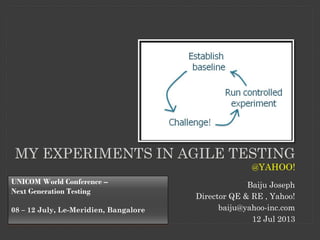 MY EXPERIMENTS IN AGILE TESTING
@YAHOO!
Baiju Joseph
Director QE & RE , Yahoo!
baiju@yahoo-inc.com
12 Jul 2013
UNICOM World Conference –
Next Generation Testing
08 – 12 July, Le-Meridien, Bangalore
 