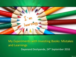 My Experiments with Investing Books: Mistakes
and Learnings
Dayanand Deshpande, 24th September 2016
 