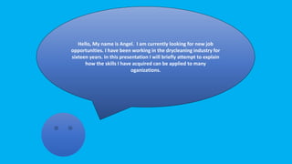 Hello, My name is Angel. I am currently looking for new job
opportunities. I have been working in the drycleaning industry for
sixteen years. In this presentation I will briefly attempt to explain
how the skills I have acquired can be applied to many
oganizations.
 