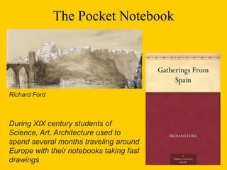 The Pocket Notebook
During XIX century students of
Science, Art, Architecture used to
spend several months traveling around
Europe with their notebooks taking fast
drawings
Richard Ford
 