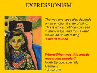EXPRESSIONISM
The way one sees also depends
on an emotional state of mind.
This is why a motif can be seen
in many ways, and this is what
makes art so interesting.
Edvard Munch
Where/When was this artistic
movement popular?
North Europe: specially
Germany
1905–1933
 