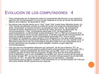 EVOLUCIÓN DE LOS COMPUTADORES 4
 Fase caracterizada por la integración sobre los componentes electrónicos, lo que propició la
aparición del microprocesador un único circuito integrado en el que se reúnen los elementos
básicos de la máquina. Se desarrolló el "chip".
 Se colocan más circuitos dentro de un "chip". Cada "chip" puede hacer diferentes tareas. Un
"chip" sencillo actualmente contiene la unidad de control y la unidad de aritmética/lógica. El
tercer componente, la memoria primaria, es operado por otros "chips". Se reemplaza la
memoria de anillos magnéticos por la memoria de "chips" de silicio. Se desarrollan las
microcomputadoras, o sea, computadoras personales o PC. Se desarrollan las
supercomputadoras. La denominada Cuarta Generación (1971 a 1983) es el producto de la
micro miniaturización de los circuitos electrónicos. El tamaño reducido del microprocesador de
chips hizo posible la creación de las computadoras personales (PC). Hoy en día las
tecnologías LSI (Integración a gran escala) y VLSI (Integración a muy gran escala) permiten
que cientos de miles de componentes electrónicos se almacenen en un chip. Usando VLSI, un
fabricante puede hacer que una computadora pequeña rivalice con una computadora de la
primera generación que ocupaba un cuarto completo. Hicieron su gran debut las
microcomputadoras.
 Hizo que sea una computadora ideal para uso “personal”, de ahí que el término “PC” se
estandarizara y los clones que sacaron posteriormente otras empresas fueron llamados “PC y
compatibles”, usando procesadores del mismo tipo que las IBM , pero a un costo menor y
pudiendo ejecutar el mismo tipo de programas. Existen otros tipos de microcomputadoras ,
como la Macintosh, que no son compatibles con la IBM, pero que en muchos de los casos se
les llaman también “PC”, por ser de uso personal. El primer microprocesador fue el Intel 4004,
producido en 1971. Se desarrolló originalmente para una calculadora, y resultaba
revolucionario para su época. Contenía 2.300 transistores en un microprocesador de 4 bits que
sólo podía realizar 60.000 operaciones por segundo.
 
