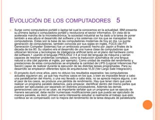 EVOLUCIÓN DE LOS COMPUTADORES 5
 Surge como computadora portátil o laptop tal cual la conocemos en la actualidad. IBM presenta
su primera laptop o computadora portátil y revoluciona el sector informativo. En vista de la
acelerada marcha de la microelectrónica, la sociedad industrial se ha dado a la tarea de poner
también a esa altura el desarrollo del software y los sistemas con los que se manejaban las
computadoras. Estas son la base de las computadoras modernas de hoy en día. La quinta
generación de computadoras, también conocida por sus siglas en inglés, FGCS (de FIT
Generación Competer Sistemas) fue un ambicioso proyecto hecho por Japón a finales de la
década de los 80. Su objetivo era el desarrollo de una nueva clase de computadoras que
utilizarían técnicas y tecnologías de inteligencia artificial tanto en el plano del hardware como
del software,1 usando el lenguaje PROLOG2 3 4 al nivel del lenguaje de máquina y serían
capaces de resolver problemas complejos, como la traducción automática de una lengua
natural a otra (del japonés al inglés, por ejemplo). Como unidad de medida del rendimiento y
prestaciones de estas computadoras se empleaba la cantidad de LIPS (Logicial Inferencias Per
Secón) capaz de realizar durante la ejecución de las distintas tareas programadas. Para su
desarrollo se emplearon diferentes tipos de arquitecturas VLSI (Ver Largo Sale Integración).
 El proyecto duró once años, pero no obtuvo los resultados esperados: las computadoras
actuales siguieron así, ya que hay muchos casos en los que, o bien es imposible llevar a cabo
una paralelizarían del mismo, o una vez llevado a cabo ésta, no se aprecia mejora alguna, o en
el peor de los casos, se produce una pérdida de rendimiento. Hay que tener claro que para
realizar un programa paralelo debemos, para empezar, identificar dentro del mismo partes que
puedan ser ejecutadas por separado en distintos procesadores. Además las demás
generaciones casi ya no se usan, es importante señalar que un programa que se ejecuta de
manera secuencial, debe recibir numerosas modificaciones para que pueda ser ejecutado de
manera paralela, es decir, primero sería interesante estudiar si realmente el trabajo que esto
conlleva se ve compensado con la mejora del rendimiento de la tarea después de paralelizarla
 