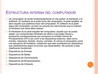 ESTRUCTURA INTERNA DEL COMPUTADOR
 Un computador se divide fundamentalmente en dos partes: el Hardware y el
Software. El hardware es la parte física del computador, la parte tangible; es
decir aquello que podemos tocar del computador. El software es la parte
lógica del computador, es decir el conjunto de instrucciones que le ordenan
al hardware que tarea debe realizar.
 El Hardware es la parte tangible del computador, aquella que se puede
palpar. Los componentes Hardware se refiere a las partes físicas y
accesorios complementarios que componen la Unidad Central de
Procesamiento (CPU) así como a los dispositivos externos, tales como,
monitor, impresora, teclado, mouse, cornetas. Si vemos el computador como
una estructura de hardware, notaremos que esta constituido por dispositivos,
que clasificaremos según la función que desempeñen. De acuerdo a esta
clasificación tendremos:
 Dispositivos de Entrada.
 Dispositivos de Salida.
 Dispositivos de Comunicación.
 Dispositivos de Almacenamiento.
 Dispositivos de Cómputo.
 
