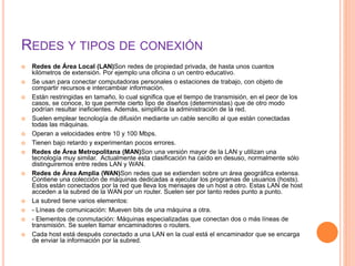REDES Y TIPOS DE CONEXIÓN
 Redes de Área Local (LAN)Son redes de propiedad privada, de hasta unos cuantos
kilómetros de extensión. Por ejemplo una oficina o un centro educativo.
 Se usan para conectar computadoras personales o estaciones de trabajo, con objeto de
compartir recursos e intercambiar información.
 Están restringidas en tamaño, lo cual significa que el tiempo de transmisión, en el peor de los
casos, se conoce, lo que permite cierto tipo de diseños (deterministas) que de otro modo
podrían resultar ineficientes. Además, simplifica la administración de la red.
 Suelen emplear tecnología de difusión mediante un cable sencillo al que están conectadas
todas las máquinas.
 Operan a velocidades entre 10 y 100 Mbps.
 Tienen bajo retardo y experimentan pocos errores.
 Redes de Área Metropolitana (MAN)Son una versión mayor de la LAN y utilizan una
tecnología muy similar. Actualmente esta clasificación ha caído en desuso, normalmente sólo
distinguiremos entre redes LAN y WAN.
 Redes de Área Amplia (WAN)Son redes que se extienden sobre un área geográfica extensa.
Contiene una colección de máquinas dedicadas a ejecutar los programas de usuarios (hosts).
Estos están conectados por la red que lleva los mensajes de un host a otro. Estas LAN de host
acceden a la subred de la WAN por un router. Suelen ser por tanto redes punto a punto.
 La subred tiene varios elementos:
 - Líneas de comunicación: Mueven bits de una máquina a otra.
 - Elementos de conmutación: Máquinas especializadas que conectan dos o más líneas de
transmisión. Se suelen llamar encaminadores o routers.
 Cada host está después conectado a una LAN en la cual está el encaminador que se encarga
de enviar la información por la subred.
 