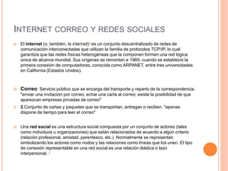 INTERNET CORREO Y REDES SOCIALES
 El internet (o, también, la internet)3 es un conjunto descentralizado de redes de
comunicación interconectadas que utilizan la familia de protocolos TCP/IP, lo cual
garantiza que las redes físicas heterogéneas que la componen formen una red lógica
única de alcance mundial. Sus orígenes se remontan a 1969, cuando se estableció la
primera conexión de computadoras, conocida como ARPANET, entre tres universidades
en California (Estados Unidos).
 Correo: Servicio público que se encarga del transporte y reparto de la correspondencia.
"enviar una invitación por correo; echar una carta al correo; existe la posibilidad de que
aparezcan empresas privadas de correo"
 2.Conjunto de cartas y paquetes que se transportan, entregan o reciben. "apenas
dispone de tiempo para leer el correo"
 Una red social es una estructura social compuesta por un conjunto de actores (tales
como individuos u organizaciones) que están relacionados de acuerdo a algún criterio
(relación profesional, amistad, parentesco, etc.). Normalmente se representan
simbolizando los actores como nodos y las relaciones como líneas que los unen. El tipo
de conexión representable en una red social es una relación diádica o lazo
interpersonal. 1
 